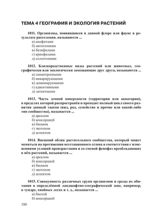 190
ТЕМА 4 ГЕОГРАФИЯ И ЭКОЛОГИЯ РАСТЕНИЙ
1011. Организмы, появившиеся в данной флоре или фауне в ре-
зультате расселения, называются ...
а) апофитами
б) автохтонами
в) базифилами
г) криофилами
д) аллохтонами
1012. Близкородственные виды растений или животных, гео-
графически или экологически замещающие друг друга, называются ...
а) синантропными
б) викарирующими
в) доминирующими
г) адвентивными
д) латентными
1013. Часть земной поверхности (территории или акватории),
в пределах которой распространён и проходит полный цикл своего раз-
вития данный таксон (вид, род, семейство и прочие или какой-либо
тип сообщества), называется ...
а) ареалом
б) консорцией
в) биомом
г) экотопом
д) аспектом
1014. Внешний облик растительного сообщества, который может
меняться на протяжении вегетационного сезона в соответствии с изме-
нениями условий произрастания и со сменой фенофаз преобладающих
в нём растений, называется ...
а) ареалом
б) консорцией
в) биомом
г) экотопом
д) аспектом
1015. Совокупность различных групп организмов и среды их оби-
тания в определённой ландшафтно-географической зоне, например,
в тундре, хвойных лесах и т. д., называется ...
а) биотой
б) консорцией
Copyright ОАО «ЦКБ «БИБКОМ» & ООО «Aгентство Kнига-Cервис»
 