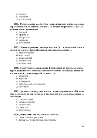 191
в) биомом
г) экотопом
д) ассоциацией
1016. Растительные сообщества антропогенного происхождения,
образовавшиеся на бывших пашнях, на местах вырубленных и выж-
женных лесов, называются ...
а) тундрой
б) прериями
в) чапаралью
г) манграми
д) джунглями
1017. Обитание разных групп организмов (в т. ч. популяций одного
вида) в различных географических районах, называется ...
а) аддитивностью
б) адаптацией
в) аллелопатией
г) аллогенезом
д) аллопатрией
1018. Совокупность однородных фитоценозов со сходными струк-
турой, видовым составом и взаимоотношениями как между растения-
ми, так и между ними и средой называется ...
а) аспектом
б) ареалом
в) консорцией
г) растительной ассоциацией
д) биотипом
1019. Средняя для популяции вероятность сохранения особей каж-
дого поколения за определенный промежуток времени, называется ...
популяции.
а) сохранностью
б) выживаемостью
в) гомеостазом
г) емкостью
д) аллогенезом
1020. Доминантными видами называются ...
а) самые высокие растения
б) самые быстро размножающиеся виды
Copyright ОАО «ЦКБ «БИБКОМ» & ООО «Aгентство Kнига-Cервис»
 
