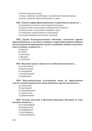 192
в) самые массовые виды
г) виды, наиболее устойчивые к воздействию внешней среды
д) виды, наиболее приспособленные к среде
1021. Одной из форм фенотипической гетерогенности является ...
а) повышение полноты использования ресурсов
б) присутствие в популяции особей разного возраста
в) присутствие в популяции семейных групп
г) повышение продуктивности популяции
д) сосуществование нескольких экотипов
1022. Группа близкородственных биотипов, достаточно хорошо
приспособленных к местным условиям и характеризующихся общими
наследственными признаками, соответствующими данным экологиче-
ским условиям, называется ...
а) фауной
б) типом
в) экотопом
г) флорой
д) экотипом
1023. Введение видов в новые места обитания называется ...
а) осцилляцией
б) флуктуацией
в) эмиграцией
г) интродукцией
д) миграцией
1024. Последовательная естественная смена на определенном
участке земной поверхности одного биоценоза другим называется ...
а) сукцессией
б) адаптацией
в) эвтрофикацией
г) гомеостазом
д) урбанизацией
1025. Зеленые растения и фотосинтезирующие бактерии по типу
питания являются ...
а) гетеротрофами
б) редуцентами
в) сапрофагами
г) автотрофами
д) миксотрофами
Copyright ОАО «ЦКБ «БИБКОМ» & ООО «Aгентство Kнига-Cервис»
 