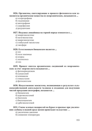 193
1026. Организмы, синтезирующие в процессе фотосинтеза или хе-
мосинтеза органические вещества из неорганических, называются ...
а) гетеротрофами
б) эндемиками
в) автотрофами
г) сапрофагами
д) редуцентами
1027. Подушка лишайника на горной породе относится к ...
а) микроэкосистеме
б) мезоэкосистеме
в) макроэкосистеме
г) глобальной экосистеме
д) экосфере
1028. Естественным биоценозом является ...
а) лес
б) поле пшеницы
в) огород
г) лесополоса
д) сад
1029. Процесс синтеза органических соединений из неорганиче-
ских за счет энергии света называется ...
а) фотопериодизмом
б) сукцессией
в) климаксом
г) гомеостазом
д) фотосинтезом
1030. Искусственная экосистема, возникающая в результате сель-
скохозяйственной деятельности человека и созданная для получения
чистой продукции автотрофов, называется ...
а) биоценозом
б) агроэкосистемой
в) биотопом
г) биогеоценозом
д) урбоэкосистемой
1031. Смена зеленых водорослей на бурые и красные при увеличе-
нии глубины в водной среде жизни происходит вследствие …
а) увеличения давления
б) снижения температуры
Copyright ОАО «ЦКБ «БИБКОМ» & ООО «Aгентство Kнига-Cервис»
 