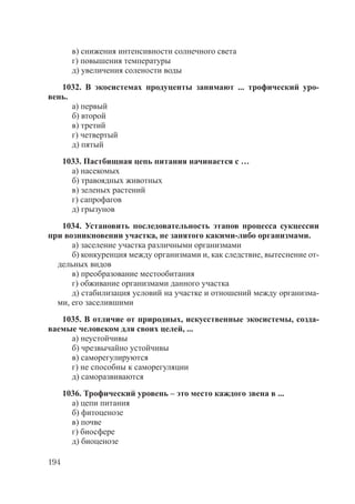 194
в) снижения интенсивности солнечного света
г) повышения температуры
д) увеличения солености воды
1032. В экосистемах продуценты занимают ... трофический уро-
вень.
а) первый
б) второй
в) третий
г) четвертый
д) пятый
1033. Пастбищная цепь питания начинается с …
а) насекомых
б) травоядных животных
в) зеленых растений
г) сапрофагов
д) грызунов
1034. Установить последовательность этапов процесса сукцессии
при возникновении участка, не занятого какими-либо организмами.
а) заселение участка различными организмами
б) конкуренция между организмами и, как следствие, вытеснение от-
дельных видов
в) преобразование местообитания
г) обживание организмами данного участка
д) стабилизация условий на участке и отношений между организма-
ми, его заселившими
1035. В отличие от природных, искусственные экосистемы, созда-
ваемые человеком для своих целей, ...
а) неустойчивы
б) чрезвычайно устойчивы
в) саморегулируются
г) не способны к саморегуляции
д) саморазвиваются
1036. Трофический уровень – это место каждого звена в ...
а) цепи питания
б) фитоценозе
в) почве
г) биосфере
д) биоценозе
Copyright ОАО «ЦКБ «БИБКОМ» & ООО «Aгентство Kнига-Cервис»
 