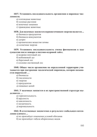 195
1037. Установить последовательность организмов в пирамиде чис-
ленности.
а) плотоядные животные
б) зеленые растения
в) конечные хищники
г) травоядные животные
1038. Для наземных экосистем первоисточником энергии является ...
а) биомасса продуцентов
б) биомасса консументов
в) детрит
г) органическое вещество почвы
д) солнечная энергия
1039. Установить последовательность смены фитоценозов в ходе
сукцессии после пожара в пихтово-кедровой тайге.
а) кедрово-пихтовый лес
б) вейниковый луг
в) березовый лес
г) сосново-лиственный лес
1040. Общее число организмов на определенной территории учи-
тывается при построении экологической пирамиды, которая называ-
ется пирамидой …
а) биомассы
б) численности
в) энергии
г) продуцентов
д) пищевых цепей
1041. У наземных экосистем в их пространственной структуре вы-
деляются …
а) горизонтальность
б) ярусность
в) цикличность
г) мозаичность
д) вертикальность
1042. В естественных экосистемах в результате глобального потеп-
ления климата ...
а) не произойдет изменения условий обитания
б) не произойдет гибели аборигенных видов
Copyright ОАО «ЦКБ «БИБКОМ» & ООО «Aгентство Kнига-Cервис»
 