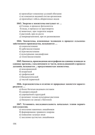 196
в) произойдет изменение условий обитания
г) не изменится видовой состав организмов
д) произойдет гибель аборигенных видов
1043. Энергия в экосистемы поступает от …
а) Солнца, в процессе фотосинтеза
б) воды, в процессе ее круговорота
в) животных, при гидролизе жиров
г) растений, при их росте
д) микроорганизмов, при их размножении
1044. Экосистемы, измененные человеком в процессе сельскохо-
зяйственного производства, называются …
а) социосистемами
б) урбоэкосистемами
в) агроэкосистемами
г) культурными ландшафтами
д) техноэкосистемами
1045. Биомасса, производимая автотрофами на единице площади за
единицу времени, с исключением ее части, использованной в процессе
дыхания, называется ... продуктивностью экосистемы.
а) консорционной
б) вторичной
в) трофической
г) биоценотической
д) чистой первичной
1046. Агроэкосистемы в отличие от природных экосистем характе-
ризуются …
а) более богатым видовым составом
б) саморегуляцией
в) упрощенной структурой
г) включают только культурные растения
д) биоценоз не связан с биотопом
1047. Установить последовательность начальных этапов первич-
ной сукцессии.
а) поселение накипных лишайников
б) формирование травяного покрова
в) появление зеленых мхов
г) заселение кустистых лишайников
Copyright ОАО «ЦКБ «БИБКОМ» & ООО «Aгентство Kнига-Cервис»
 