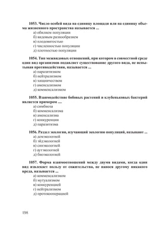198
1053. Число особей вида на единицу площади или на единицу объе-
ма жизненного пространства называется ...
а) обилием популяции
б) видовым разнообразием
в) плодовитостью
г) численностью популяции
д) плотностью популяции
1054. Тип межвидовых отношений, при котором в совместной среде
один вид организмов подавляет существование другого вида, не испы-
тывая противодействия, называется ...
а) паразитизмом
б) нейтрализмом
в) хищничеством
г) аменсализмом
д) комменсализмом
1055. Взаимодействие бобовых растений и клубеньковых бактерий
является примером ....
а) симбиоза
б) комменсализма
в) аменсализма
г) конкуренции
д) паразитизма
1056. Раздел экологии, изучающий экологию популяций, называют ...
а) демэкологией
б) эйдэкологией
в) синэкологией
г) аутэкологией
д) биоэкологией
1057. Форма взаимоотношений между двумя видами, когда один
вид извлекает пользу от сожительства, не нанося другому никакого
вреда, называется ...
а) комменсализмом
б) мутуализмом
в) конкуренцией
г) нейтрализмом
д) протокооперацией
Copyright ОАО «ЦКБ «БИБКОМ» & ООО «Aгентство Kнига-Cервис»
 