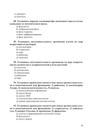 19
г) диакинез
д) пахитена
88. Установить порядок следования фаз жизненного цикла клеток,
вышедших из митотического цикла.
а) фаза роста
б) эмбриональная фаза
в) фаза старения
г) фаза дифференцировки
д) фаза зрелости
89. Установить последовательность органоидов клетки по мере
возрастания их размеров.
а) митохондрия
б) хлоропласт
в) ядро
г) рибосома
д) лизосома
90. Установить последовательность органоидов по мере возраста-
ния их количества в эукариотической клетке растений.
а) пластиды
б) диктиосомы
в) митохондрии
г) рибосомы
д) ядро
91. Установить правильное соответствие между органеллами клет-
ки и выполняемыми ими функциями: 1) рибосомы, 2) митохондрии,
3) ядро, 4) эндоплазматическая сеть, 5) вакуоль.
а) наследственная информация
б) синтез белка
в) синтез АТФ
г) осмотические свойства клетки
д) единая транспортная система клетки
92. Установить правильное соответствие между органеллами клет-
ки и выполняемыми ими функциями: 1) хлоропласты, 2) лейкопла-
сты, 3) аппарат Гольджи, 4) хромосомы, 5) сферосомы.
а) участие в формировании клеточной стенки
б) фотосинтез
в) синтез жиров
Copyright ОАО «ЦКБ «БИБКОМ» & ООО «Aгентство Kнига-Cервис»
 
