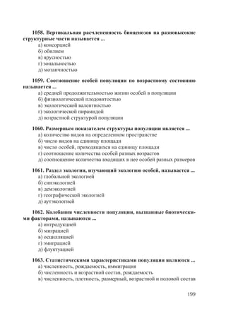 199
1058. Вертикальная расчлененность биоценозов на разновысокие
структурные части называется ...
а) консорцией
б) обилием
в) ярусностью
г) зональностью
д) мозаичностью
1059. Соотношение особей популяции по возрастному состоянию
называется ...
а) средней продолжительностью жизни особей в популяции
б) физиологической плодовитостью
в) экологической валентностью
г) экологической пирамидой
д) возрастной структурой популяции
1060. Размерным показателем структуры популяции является ...
а) количество видов на определенном пространстве
б) число видов на единицу площади
в) число особей, приходящихся на единицу площади
г) соотношение количества особей разных возрастов
д) соотношение количества входящих в нее особей разных размеров
1061. Раздел экологии, изучающий экологию особей, называется ...
а) глобальной экологией
б) синэкологией
в) демэкологией
г) географической экологией
д) аутэкологией
1062. Колебания численности популяции, вызванные биотически-
ми факторами, называются ...
а) интродукцией
б) миграцией
в) осцилляцией
г) эмиграцией
д) флуктуацией
1063. Статистическими характеристиками популяции являются ...
а) численность, рождаемость, иммиграция
б) численность и возрастной состав, рождаемость
в) численность, плотность, размерный, возрастной и половой состав
Copyright ОАО «ЦКБ «БИБКОМ» & ООО «Aгентство Kнига-Cервис»
 