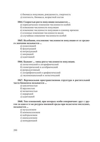 200
г) биомасса популяции, рождаемость, смертность
д) плотность, биомасса, возрастной состав
1064. Скоростью роста популяции называется ...
а) периодические изменения численности особей
б) изменения численности популяции
в) изменение численности популяции в единицу времени
г) сезонные изменения численности видов
д) случайные изменения численности особей
1065. Колебания, отклонение численности популяции от ее средне-
го значения называется ...
а) осцилляцией
б) флуктуацией
в) интродукцией
г) миграцией
д) адаптацией
1066. Бывают ... типы роста численности популяции.
а) логистический и логарифмический
б) геометрический и алгебраический
в) репродуктивный
г) логарифмический и арифметический
д) экспоненциальный и логистический
1067. Вертикальная пространственная структура в растительной
части биоценоза называется ...
а) цикличностью
б) ярусностью
в) мозаичностью
г) иерархией
д) адаптацией
1068. Тип отношений, при которых особи соперничают друг с дру-
гом за одни и те же ресурсы внешней среды при недостатке последних,
называется ...
а) мутуализмом
б) комменсализмом
в) нейтрализмом
г) аменсализмом
д) конкуренцией
Copyright ОАО «ЦКБ «БИБКОМ» & ООО «Aгентство Kнига-Cервис»
 