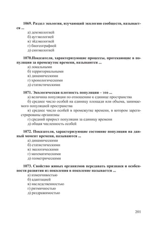 201
1069. Раздел экологии, изучающий экологию сообществ, называет-
ся ...
а) демэкологией
б) аутэкологией
в) эйдэкологией
г) биогеографией
д) синэкологией
1070.Показатели, характеризующие процессы, протекающие в по-
пуляции за промежуток времени, называются ...
а) локальными
б) территориальными
в) динамическими
г) хронологическими
д) статистическими
1071. Экологическая плотность популяции – это ...
а) величина популяции по отношению к единице пространства
б) среднее число особей на единицу площади или объема, занимае-
мого популяцией пространства
в) среднее число особей в промежутке времени, в котором зареги-
стрированы организмы
г) средний прирост популяции за единицу времени
д) общая численность особей
1072. Показатели, характеризующие состояние популяции на дан-
ный момент времени, называются ...
а) динамическими
б) статистическими
в) экологическими
г) математическими
д) геометрическими
1073. Свойство живых организмов передавать признаки и особен-
ности развития из поколения в поколение называется ...
а) изменчивостью
б) адаптацией
в) наследственностью
г) ритмичностью
д) раздражимостью
Copyright ОАО «ЦКБ «БИБКОМ» & ООО «Aгентство Kнига-Cервис»
 