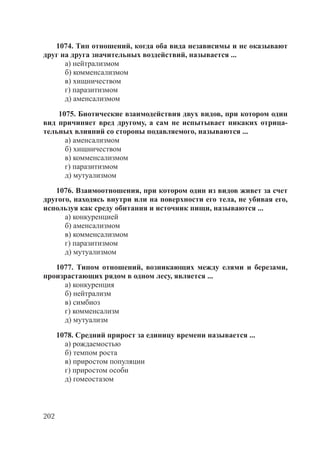 202
1074. Тип отношений, когда оба вида независимы и не оказывают
друг на друга значительных воздействий, называется ...
а) нейтрализмом
б) комменсализмом
в) хищничеством
г) паразитизмом
д) аменсализмом
1075. Биотические взаимодействия двух видов, при котором один
вид причиняет вред другому, а сам не испытывает никаких отрица-
тельных влияний со стороны подавляемого, называются ...
а) аменсализмом
б) хищничеством
в) комменсализмом
г) паразитизмом
д) мутуализмом
1076. Взаимоотношения, при котором один из видов живет за счет
другого, находясь внутри или на поверхности его тела, не убивая его,
используя как среду обитания и источник пищи, называются ...
а) конкуренцией
б) аменсализмом
в) комменсализмом
г) паразитизмом
д) мутуализмом
1077. Типом отношений, возникающих между елями и березами,
произрастающих рядом в одном лесу, является ...
а) конкуренция
б) нейтрализм
в) симбиоз
г) комменсализм
д) мутуализм
1078. Средний прирост за единицу времени называется ...
а) рождаемостью
б) темпом роста
в) приростом популяции
г) приростом особи
д) гомеостазом
Copyright ОАО «ЦКБ «БИБКОМ» & ООО «Aгентство Kнига-Cервис»
 