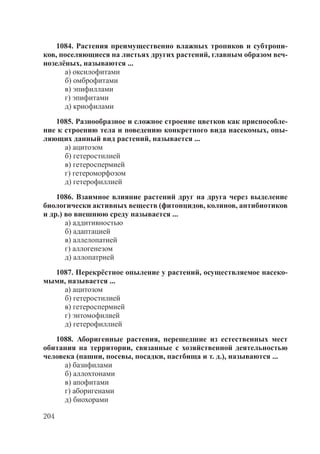 204
1084. Растения преимущественно влажных тропиков и субтропи-
ков, поселяющиеся на листьях других растений, главным образом веч-
нозелёных, называются ...
а) оксилофитами
б) омброфитами
в) эпифиллами
г) эпифитами
д) криофилами
1085. Разнообразное и сложное строение цветков как приспособле-
ние к строению тела и поведению конкретного вида насекомых, опы-
ляющих данный вид растений, называется ...
а) ацитозом
б) гетеростилией
в) гетероспермией
г) гетероморфозом
д) гетерофиллией
1086. Взаимное влияние растений друг на друга через выделение
биологически активных веществ (фитонцидов, колинов, антибиотиков
и др.) во внешнюю среду называется ...
а) аддитивностью
б) адаптацией
в) аллелопатией
г) аллогенезом
д) аллопатрией
1087. Перекрёстное опыление у растений, осуществляемое насеко-
мыми, называется ...
а) ацитозом
б) гетеростилией
в) гетероспермией
г) энтомофилией
д) гетерофиллией
1088. Аборигенные растения, перешедшие из естественных мест
обитания на территории, связанные с хозяйственной деятельностью
человека (пашни, посевы, посадки, пастбища и т. д.), называются ...
а) базифилами
б) аллохтонами
в) апофитами
г) аборигенами
д) биохорами
Copyright ОАО «ЦКБ «БИБКОМ» & ООО «Aгентство Kнига-Cервис»
 