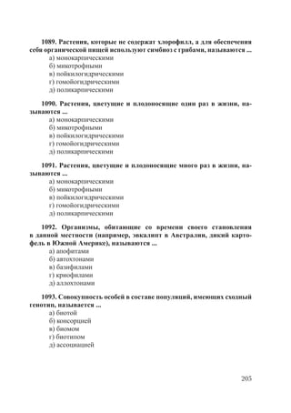 205
1089. Растения, которые не содержат хлорофилл, а для обеспечения
себя органической пищей используют симбиоз с грибами, называются ...
а) монокарпическими
б) микотрофными
в) пойкилогидрическими
г) гомойогидрическими
д) поликарпическими
1090. Растения, цветущие и плодоносящие один раз в жизни, на-
зываются ...
а) монокарпическими
б) микотрофными
в) пойкилогидрическими
г) гомойогидрическими
д) поликарпическими
1091. Растения, цветущие и плодоносящие много раз в жизни, на-
зываются ...
а) монокарпическими
б) микотрофными
в) пойкилогидрическими
г) гомойогидрическими
д) поликарпическими
1092. Организмы, обитающие со времени своего становления
в данной местности (например, эвкалипт в Австралии, дикий карто-
фель в Южной Америке), называются ...
а) апофитами
б) автохтонами
в) базифилами
г) криофилами
д) аллохтонами
1093. Совокупность особей в составе популяций, имеющих сходный
генотип, называется ...
а) биотой
б) консорцией
в) биомом
г) биотипом
д) ассоциацией
Copyright ОАО «ЦКБ «БИБКОМ» & ООО «Aгентство Kнига-Cервис»
 