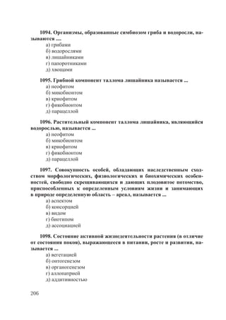 206
1094. Организмы, образованные симбиозом гриба и водоросли, на-
зываются ....
а) грибами
б) водорослями
в) лишайниками
г) папоротниками
д) хвощами
1095. Грибной компонент таллома лишайника называется ...
а) неофитом
б) микобионтом
в) криофитом
г) фикобионтом
д) парацеллой
1096. Растительный компонент таллома лишайника, являющийся
водорослью, называется ...
а) неофитом
б) микобионтом
в) криофитом
г) фикобионтом
д) парацеллой
1097. Совокупность особей, обладающих наследственным сход-
ством морфологических, физиологических и биохимических особен-
ностей, свободно скрещивающихся и дающих плодовитое потомство,
приспособленных к определенным условиям жизни и занимающих
в природе определенную область – ареал, называется ...
а) аспектом
б) консорцией
в) видом
г) биотипом
д) ассоциацией
1098. Состояние активной жизнедеятельности растения (в отличие
от состояния покоя), выражающееся в питании, росте и развитии, на-
зывается ...
а) вегетацией
б) онтогенезом
в) органогенезом
г) аллопатрией
д) аддитивностью
Copyright ОАО «ЦКБ «БИБКОМ» & ООО «Aгентство Kнига-Cервис»
 