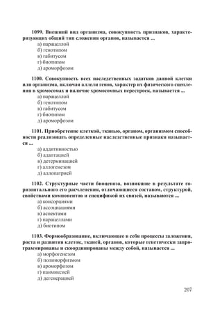 207
1099. Внешний вид организма, совокупность признаков, характе-
ризующих общий тип сложения органов, называется ...
а) парацеллой
б) генотипом
в) габитусом
г) биотипом
д) ароморфозом
1100. Совокупность всех наследственных задатков данной клетки
или организма, включая аллели генов, характер их физического сцепле-
ния в хромосомах и наличие хромосомных перестроек, называется ...
а) парацеллой
б) генотипом
в) габитусом
г) биотипом
д) ароморфозом
1101. Приобретение клеткой, тканью, органом, организмом способ-
ности реализовать определенные наследственные признаки называет-
ся ...
а) аддитивностью
б) адаптацией
в) детерминацией
г) аллогенезом
д) аллопатрией
1102. Структурные части биоценоза, возникшие в результате го-
ризонтального его расчленения, отличающиеся составом, структурой,
свойствами компонентов и спецификой их связей, называются ...
а) консорциями
б) ассоциациями
в) аспектами
г) парацеллами
д) биотипом
1103. Формообразование, включающее в себя процессы заложения,
роста и развития клеток, тканей, органов, которые генетически запро-
граммированы и скоординированы между собой, называется ...
а) морфогенезом
б) полиморфизмом
в) ароморфозом
г) панмиксией
д) дегенерацией
Copyright ОАО «ЦКБ «БИБКОМ» & ООО «Aгентство Kнига-Cервис»
 