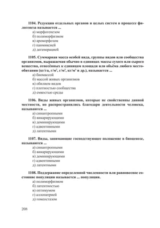 208
1104. Редукция отдельных органов и целых систем в процессе фи-
логенеза называется ...
а) морфогенезом
б) полиморфизмом
в) ароморфозом
г) панмиксией
д) дегенерацией
1105. Суммарная масса особей вида, группы видов или сообщества
организмов, выражаемая обычно в единицах массы сухого или сырого
вещества, отнесённых к единицам площади или объёма любого место-
обитания (кг/га, г/м2
, г/м3
, кг/м3
и др.), называется ...
а) биомассой
б) массой живых организмов
в) обилием видов
г) плотностью сообщества
д) емкостью среды
1106. Виды живых организмов, которые не свойственны данной
местности, но распространились благодаря деятельности человека,
называются ...
а) синантропными
б) викарирующими
в) доминирующими
г) адвентивными
д) латентными
1107. Виды, занимающие господствующее положение в биоценозе,
называются ...
а) синантропными
б) викарирующими
в) доминирующими
г) адвентивными
д) латентными
1108. Поддержание определенной численности или равновесное со-
стояние популяции называется ... популяции.
а) полиморфизмом
б) латентностью
в) оптимумом
г) аллопатрией
д) гомеостазом
Copyright ОАО «ЦКБ «БИБКОМ» & ООО «Aгентство Kнига-Cервис»
 
