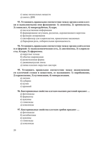 20
г) запас питательных веществ
д) синтез ДНК
93. Установить правильное соответствие между органеллами клет-
ки и выполняемыми ими функциями: 1) лизосомы, 2) хромопласты,
3) тонопласт, 4) микротрубочки, 5) ядро.
а) наследственная информация
б) формирование жгутиков, ресничек, ахроматинового веретена
в) функция лизирования
г) светофильтр для хлоропластов, привлечение насекомых
д) барьерная роль, избирательная проницаемость
94. Установить правильное соответствие между органеллой клетки
и ее формой: 1) эндоплазматическая сеть, 2) диктиосомы, 3) хлоропла-
сты, 4) ядро, 5) сферосомы.
а) округлые тельца
б) обычно шаровидная
в) разветвленная форма
г) двояковыпуклая линза
д) пачка плоских округлых цистерн
95. Установить правильное соответствие между видоизменени-
ем клеточной стенки и веществом, ее вызвавшим: 1) опробковение,
2) одревеснение, 3) кутинизация, 4) минерализация.
а) лигнин
б) суберин
в) кутин
г) кремний
96. Бактерицидные свойства клеткам высших растений придают …
а) фитонциды
б) ферменты
в) ауксины
г) гликозиды
д) алкалоиды
97. Бактерицидные свойства клеткам грибов придают …
а) фитонциды
б) антибиотики
в) ауксины
г) гликозиды
д) алкалоиды
Copyright ОАО «ЦКБ «БИБКОМ» & ООО «Aгентство Kнига-Cервис»
 