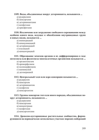209
1109. Виды, объединенные вокруг детерминанта, называются ...
а) рудералами
б) консортами
в) детерминантами
г) неофитами
д) криофитами
1110. Исключение или затруднение свободного скрещивания между
особями одного вида, ведущее к обособлению внутривидовых групп
и новых видов, называется ...
а) иммиграцией
б) коммуникацией
в) детерминацией
г) изоляцией
д) концентрацией
1111. Образование зачатков органов и их дифференцировка в ходе
онтогенеза или филогенеза многоклеточных организмов называется ...
а) органогенезом
б) ароморфозмом
в) полиморфизмом
г) панмиксией
д) дегенерацией
1112. Центральный член или ядро консорции называется ...
а) рудералом
б) консортом
в) детерминантом
г) неофитом
д) консоргентом
1113. Группы консортов того или иного порядка, объединенные во-
круг детерминанта, называются ...
а) рудералами
б) консортами
в) концентрами
г) неофитами
д) консоргентами
1114. Древесно-кустарниковые растительные сообщества, форми-
рующиеся на периодически затопляемых участках морских побережий
Copyright ОАО «ЦКБ «БИБКОМ» & ООО «Aгентство Kнига-Cервис»
 