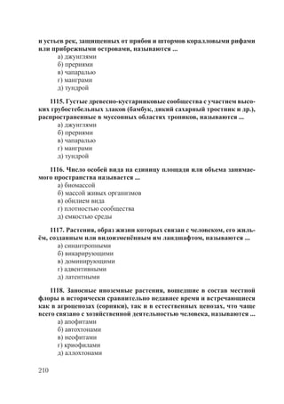 210
и устьев рек, защищенных от прибоя и штормов коралловыми рифами
или прибрежными островами, называются ...
а) джунглями
б) прериями
в) чапаралью
г) манграми
д) тундрой
1115. Густые древесно-кустарниковые сообщества с участием высо-
ких грубостебельных злаков (бамбук, дикий сахарный тростник и др.),
распространенные в муссонных областях тропиков, называются ...
а) джунглями
б) прериями
в) чапаралью
г) манграми
д) тундрой
1116. Число особей вида на единицу площади или объема занимае-
мого пространства называется ...
а) биомассой
б) массой живых организмов
в) обилием вида
г) плотностью сообщества
д) емкостью среды
1117. Растения, образ жизни которых связан с человеком, его жиль-
ём, созданным или видоизменённым им ландшафтом, называются ...
а) синантропными
б) викарирующими
в) доминирующими
г) адвентивными
д) латентными
1118. Заносные иноземные растения, вошедшие в состав местной
флоры в исторически сравнительно недавнее время и встречающиеся
как в агроценозах (сорняки), так и в естественных ценозах, что чаще
всего связано с хозяйственной деятельностью человека, называются ...
а) апофитами
б) автохтонами
в) неофитами
г) криофилами
д) аллохтонами
Copyright ОАО «ЦКБ «БИБКОМ» & ООО «Aгентство Kнига-Cервис»
 