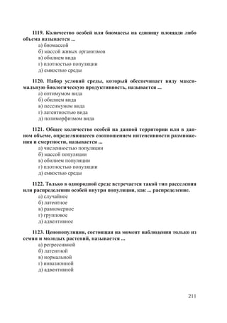 211
1119. Количество особей или биомассы на единицу площади либо
объема называется ...
а) биомассой
б) массой живых организмов
в) обилием вида
г) плотностью популяции
д) емкостью среды
1120. Набор условий среды, который обеспечивает виду макси-
мальную биологическую продуктивность, называется ...
а) оптимумом вида
б) обилием вида
в) пессимумом вида
г) латентностью вида
д) полиморфизмом вида
1121. Общее количество особей на данной территории или в дан-
ном объеме, определяющееся соотношением интенсивности размноже-
ния и смертности, называется ...
а) численностью популяции
б) массой популяции
в) обилием популяции
г) плотностью популяции
д) емкостью среды
1122. Только в однородной среде встречается такой тип расселения
или распределения особей внутри популяции, как ... распределение.
а) случайное
б) латентное
в) равномерное
г) групповое
д) адвентивное
1123. Ценопопуляция, состоящая на момент наблюдения только из
семян и молодых растений, называется ...
а) регрессивной
б) латентной
в) нормальной
г) инвазионной
д) адвентивной
Copyright ОАО «ЦКБ «БИБКОМ» & ООО «Aгентство Kнига-Cервис»
 