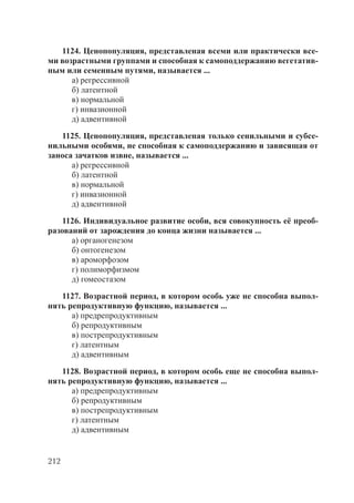 212
1124. Ценопопуляция, представленая всеми или практически все-
ми возрастными группами и способная к самоподдержанию вегетатив-
ным или семенным путями, называется ...
а) регрессивной
б) латентной
в) нормальной
г) инвазионной
д) адвентивной
1125. Ценопопуляция, представленая только сенильными и субсе-
нильными особями, не способная к самоподдержанию и зависящая от
заноса зачатков извне, называется ...
а) регрессивной
б) латентной
в) нормальной
г) инвазионной
д) адвентивной
1126. Индивидуальное развитие особи, вся совокупность её преоб-
разований от зарождения до конца жизни называется ...
а) органогенезом
б) онтогенезом
в) ароморфозом
г) полиморфизмом
д) гомеостазом
1127. Возрастной период, в котором особь уже не способна выпол-
нять репродуктивную функцию, называется ...
а) предрепродуктивным
б) репродуктивным
в) пострепродуктивным
г) латентным
д) адвентивным
1128. Возрастной период, в котором особь еще не способна выпол-
нять репродуктивную функцию, называется ...
а) предрепродуктивным
б) репродуктивным
в) пострепродуктивным
г) латентным
д) адвентивным
Copyright ОАО «ЦКБ «БИБКОМ» & ООО «Aгентство Kнига-Cервис»
 