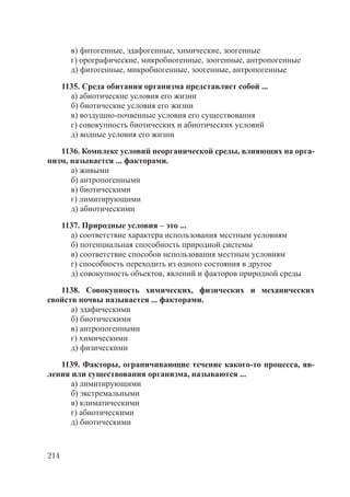 214
в) фитогенные, эдафогенные, химические, зоогенные
г) орографические, микробиогенные, зоогенные, антропогенные
д) фитогенные, микробиогенные, зоогенные, антропогенные
1135. Среда обитания организма представляет собой ...
а) абиотические условия его жизни
б) биотические условия его жизни
в) воздушно-почвенные условия его существования
г) совокупность биотических и абиотических условий
д) водные условия его жизни
1136. Комплекс условий неорганической среды, влияющих на орга-
низм, называется ... факторами.
а) живыми
б) антропогенными
в) биотическими
г) лимитирующими
д) абиотическими
1137. Природные условия – это ...
а) соответствие характера использования местным условиям
б) потенциальная способность природной системы
в) соответствие способов использования местным условиям
г) способность переходить из одного состояния в другое
д) совокупность объектов, явлений и факторов природной среды
1138. Совокупность химических, физических и механических
свойств почвы называется ... факторами.
а) эдафическими
б) биотическими
в) антропогенными
г) химическими
д) физическими
1139. Факторы, ограничивающие течение какого-то процесса, яв-
ления или существования организма, называются ...
а) лимитирующими
б) экстремальными
в) климатическими
г) абиотическими
д) биотическими
Copyright ОАО «ЦКБ «БИБКОМ» & ООО «Aгентство Kнига-Cервис»
 