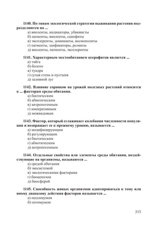 215
1140. По типам экологической стратегии выживания растения под-
разделяются на ...
а) виоленты, индикаторы, убиквисты
б) патиенты, виоленты, сциофиты
в) эксплеренты, доминанты, космополиты
г) патиенты, эдификаторы, реликты
д) виоленты, патиенты, эксплеренты
1141. Характерным местообитанием ксерофитов является ...
а) тайга
б) болото
в) тундра
г) сухая степь и пустыня
д) заливной луг
1142. Влияние сорняков на урожай полезных растений относится
к ... факторам среды обитания.
а) биотическим
б) абиотическим
в) антропогенным
г) императивным
д) межвидовым
1143. Фактор, который сглаживает колебания численности популя-
ции и возвращает ее к прежнему уровню, называется ...
а) модифицирующим
б) регулирующим
в) биотическим
г) абиотическим
д) антропогенным
1144. Отдельные свойства или элементы среды обитания, воздей-
ствующие на организмы, называются ...
а) средой обитания
б) экосистемой
в) экологическими факторами
г) биоценозом
д) биосферой
1145. Способность живых организмов адаптироваться к тому или
иному диапазону действия факторов называется ...
а) пессимумом
б) оптимумом
Copyright ОАО «ЦКБ «БИБКОМ» & ООО «Aгентство Kнига-Cервис»
 