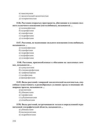 216
в) максимумом
г) экологической валентностью
д) толерантностью
1146. Растения открытых пространств, обитающие в условиях пол-
ного солнечного освещения (светолюбивые), называются ...
а) псаммофитами
б) ксерофитами
в) сциофитами
г) гидрофитами
д) гелиофитами
1147. Растения, не выносящие сильного освещения (тенелюбивые),
называются ...
а) псаммофитами
б) сциофитами
в) гидрофитами
г) ксерофитами
д) гелиофитами
1148. Растения, приспособленные к обитанию на засоленных поч-
вах, называются ...
а) суккулентами
б) стипаксерофитами
в) эдификаторами
г) галофитами
д) фанерофитами
1149. Виды растений с широкой экологической валентностью, спо-
собные существовать в разнообразных условиях среды и имеющие об-
ширные ареалы, называются ...
а) реликтами
б) убиквистами
в) терофитами
г) субдоминантами
д) атмобионтами
1150. Виды растений, встречающиеся только в определенной огра-
ниченной географической области, называются ...
а) убиквистами
б) космополитами
в) гидробионтами
Copyright ОАО «ЦКБ «БИБКОМ» & ООО «Aгентство Kнига-Cервис»
 