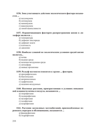 218
1156. Зона угнетающего действия экологического фактора называ-
ется ...
а) пессимумом
б) оптимумом
в) минимумом
г) максимумом
д) зоной выносливости
1157. Ограничивающим фактором распространения жизни в ли-
тосфере является ...
а) температура
б) дефицит кислорода
в) дефицит влаги
г) плотность
д) давление
1158. Наиболее сложной по экологическим условиям средой жизни
является...
а) почва
б) водная среда
в) наземно-воздушная среда
г) литосфера
д) живые организмы
1159. Рельеф местности относится к группе ... факторов.
а) орографических
б) биотических
в) антропогенных
г) эдафических
д) наземно-воздушных
1160. Наземные растения, произрастающие в условиях повышен-
ной влажности почвы и воздуха, называются ...
а) гигрофитами
б) псаммофитами
в) мезофитами
г) галофитами
д) ксерофитами
1161. Растения засушливых местообитаний, приспособленные пе-
реносить перегрев и обезвоживание, называются ...
а) фанерофитами
б) гидрофитами
Copyright ОАО «ЦКБ «БИБКОМ» & ООО «Aгентство Kнига-Cервис»
 