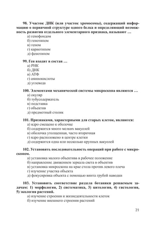 21
98. Участок ДНК (или участок хромосомы), содержащий инфор-
мацию о первичной структуре одного белка и определяющий возмож-
ность развития отдельного элементарного признака, называют …
а) генофондом
б) генотипом
в) геном
г) кариотипом
д) фенотипом
99. Ген входит в состав …
а) РНК
б) ДНК
в) АТФ
г) аминокислоты
д) углевода
100. Элементами механической системы микроскопа являются …
а) окуляр
б) тубусодержатель
в) подставка
г) объектив
д) предметный столик
101. Признаками, характерными для старых клеток, являются:
а) ядро смещено к оболочке
б) содержится много мелких вакуолей
в) оболочка утолщенная, часто вторичная
г) ядро расположено в центре клетки
д) содержится одна или несколько крупных вакуолей
102. Установить последовательность операций при работе с микро-
скопом.
а) установка малого объектива в рабочее положение
б) направление движением зеркала света в объектив
в) установка микроскопа на крае стола против левого плеча
г) изучение участка объекта
д) фокусировка объекта с помощью винта грубой наводки
103. Установить соответствие раздела ботаники решаемым за-
дачам: 1) морфология, 2) систематика, 3) цитология, 4) гистология,
5) экология растений.
а) изучение строения и жизнедеятельности клеток
б) изучение внешнего строения растений
Copyright ОАО «ЦКБ «БИБКОМ» & ООО «Aгентство Kнига-Cервис»
 