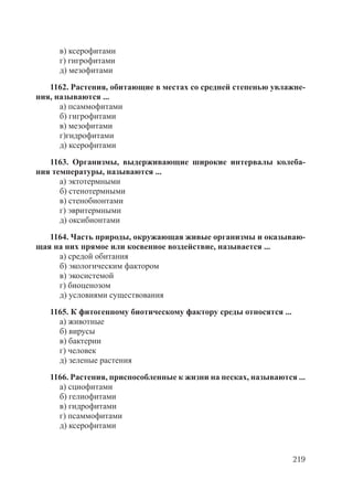 219
в) ксерофитами
г) гигрофитами
д) мезофитами
1162. Растения, обитающие в местах со средней степенью увлажне-
ния, называются ...
а) псаммофитами
б) гигрофитами
в) мезофитами
г)гидрофитами
д) ксерофитами
1163. Организмы, выдерживающие широкие интервалы колеба-
ния температуры, называются ...
а) эктотермными
б) стенотермными
в) стенобионтами
г) эвритермными
д) оксибионтами
1164. Часть природы, окружающая живые организмы и оказываю-
щая на них прямое или косвенное воздействие, называется ...
а) средой обитания
б) экологическим фактором
в) экосистемой
г) биоценозом
д) условиями существования
1165. К фитогенному биотическому фактору среды относятся ...
а) животные
б) вирусы
в) бактерии
г) человек
д) зеленые растения
1166. Растения, приспособленные к жизни на песках, называются ...
а) сциофитами
б) гелиофитами
в) гидрофитами
г) псаммофитами
д) ксерофитами
Copyright ОАО «ЦКБ «БИБКОМ» & ООО «Aгентство Kнига-Cервис»
 