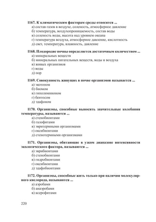 220
1167. К климатическим факторам среды относятся ...
а) состав газов в воздухе, соленость, атмосферное давление
б) температура, воздухопроницаемость, состав воды
в) соленость воды, высота над уровнем океана
г) температура воздуха, атмосферное давление, кислотность
д) свет, температура, влажность, давление
1168. Плодородие почвы определяется достаточным количеством ...
а) минеральных веществ
б) минеральных питательных веществ, воды и воздуха
в) живых организмов
г) воды
д) пор
1169. Совокупность живущих в почве организмов называется ...
а) экотопом
б) биомом
в) гиполимнионом
г) бентосом
д) эдафоном
1170. Организмы, способные выносить значительные колебания
температуры, называются ...
а) стенобионтами
б) галофитами
в) эвритермными организмами
г) оксибионтами
д) стенотермными организмами
1171. Организмы, обитающие в узком диапазоне интенсивности
экологического фактора, называются ...
а) эврибионтами
б) стенобионтами
в) гидробионтами
г) оксибионтами
д) эдафобионтами
1172. Организмы, способные жить только при наличии молекуляр-
ного кислорода, называются ...
а) аэробами
б) анаэробами
в) ксерофитами
Copyright ОАО «ЦКБ «БИБКОМ» & ООО «Aгентство Kнига-Cервис»
 
