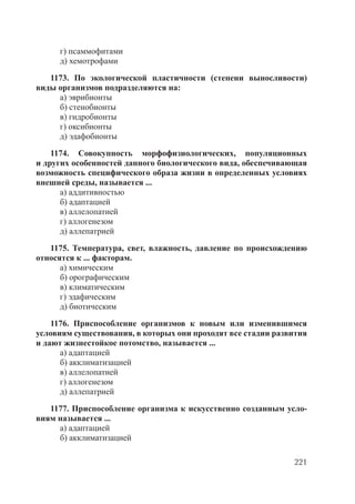 221
г) псаммофитами
д) хемотрофами
1173. По экологической пластичности (степени выносливости)
виды организмов подразделяются на:
а) эврибионты
б) стенобионты
в) гидробионты
г) оксибионты
д) эдафобионты
1174. Совокупность морфофизиологических, популяционных
и других особенностей данного биологического вида, обеспечивающая
возможность специфического образа жизни в определенных условиях
внешней среды, называется ...
а) аддитивностью
б) адаптацией
в) аллелопатией
г) аллогенезом
д) аллепатрией
1175. Температура, свет, влажность, давление по происхождению
относятся к ... факторам.
а) химическим
б) орографическим
в) климатическим
г) эдафическим
д) биотическим
1176. Приспособление организмов к новым или изменившимся
условиям существования, в которых они проходят все стадии развития
и дают жизнестойкое потомство, называется ...
а) адаптацией
б) акклиматизацией
в) аллелопатией
г) аллогенезом
д) аллепатрией
1177. Приспособление организма к искусственно созданным усло-
виям называется ...
а) адаптацией
б) акклиматизацией
Copyright ОАО «ЦКБ «БИБКОМ» & ООО «Aгентство Kнига-Cервис»
 