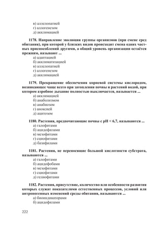 222
в) аллелопатией
г) аллогенезом
д) акклимацией
1178. Направление эволюции группы организмов (при смене сред
обитания), при которой у близких видов происходит смена одних част-
ных приспособлений другими, а общий уровень организации остаётся
прежним, называют ...
а) адаптацией
б) акклиматизацией
в) аллелопатией
г) аллогенезом
д) акклимацией
1179. Прекращение обеспечения корневой системы кислородом,
возникающее чаще всего при затоплении почвы и растений водой, при
котором аэробное дыхание полностью выключается, называется ...
а) акклимацией
б) анаболизмом
в) анабиозом
г) аноксией
д) ацитозом
1180. Растения, предпочитающие почвы с рН < 6,7, называются ...
а) галофитами
б) ацидофилами
в) мезофитами
г) сциофитами
д) базифилами
1181. Растения, не переносящие большой кислотности субстрата,
называются ...
а) галофитами
б) ацидофобами
в) мезофитами
г) сциофитами
д) гелиофитами
1182. Растения, присутствие, количество или особенности развития
которых служат показателями естественных процессов, условий или
антропогенных изменений среды обитания, называются ...
а) биоиндикаторами
б) ацидофилами
Copyright ОАО «ЦКБ «БИБКОМ» & ООО «Aгентство Kнига-Cервис»
 
