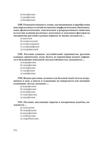 224
в) мезофитами
г) сциофитами
д) базифилами
1188. Разнокачественность семян, заключающаяся в приобретении
ими определенных отличий по анатомо-морфологическим, биохимиче-
ским, физиологическим, генетическим и репродуктивным свойствам
вследствие влияния различных эндогенных и экзогенных факторов на
материнские растения в разные периоды их жизни, называется ...
а) ацитозом
б) гетеростилией
в) гетероспермией
г) гетероморфозом
д) гетерофиллией
1189. Растения влажных местообитаний (травянистые растения
влажных тропических лесов, болот), не переносящие водного дефици-
та и обладающие невысокой засухоустойчивостью, называются ...
а) ксерофитами
б) гигрофитами
в) мезофитами
г) галофитами
д) сциофитами
1190. Водные растения, целиком или большей своей частью погру-
жённые в воду, а иногда и плавающие на поверхности или имеющие
плавающие листья, называют ...
а) ксерофитами
б) гигрофитами
в) мезофитами
г) гидатофитами
д) сциофитами
1191. Растения, населяющие морские и материковые водоёмы, на-
зываются ...
а) геоксенами
б) гигрофилами
в) ацидофилами
г) геобионтами
д) гидробионтами
Copyright ОАО «ЦКБ «БИБКОМ» & ООО «Aгентство Kнига-Cервис»
 