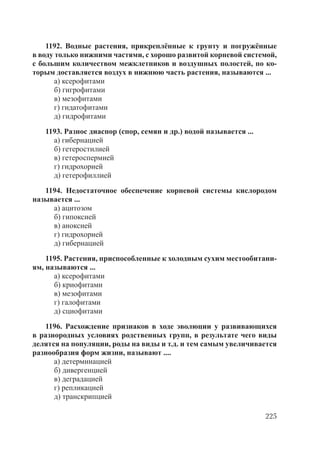 225
1192. Водные растения, прикреплённые к грунту и погружённые
в воду только нижними частями, с хорошо развитой корневой системой,
с большим количеством межклетников и воздушных полостей, по ко-
торым доставляется воздух в нижнюю часть растения, называются ...
а) ксерофитами
б) гигрофитами
в) мезофитами
г) гидатофитами
д) гидрофитами
1193. Разнос диаспор (спор, семян и др.) водой называется ...
а) гибернацией
б) гетеростилией
в) гетероспермией
г) гидрохорией
д) гетерофиллией
1194. Недостаточное обеспечение корневой системы кислородом
называется ...
а) ацитозом
б) гипоксией
в) аноксией
г) гидрохорией
д) гибернацией
1195. Растения, приспособленные к холодным сухим местообитани-
ям, называются ...
а) ксерофитами
б) криофитами
в) мезофитами
г) галофитами
д) сциофитами
1196. Расхождение признаков в ходе эволюции у развивающихся
в разнородных условиях родственных групп, в результате чего виды
делятся на популяции, роды на виды и т.д. и тем самым увеличивается
разнообразия форм жизни, называют ....
а) детерминацией
б) дивергенцией
в) деградацией
г) репликацией
д) транскрипцией
Copyright ОАО «ЦКБ «БИБКОМ» & ООО «Aгентство Kнига-Cервис»
 