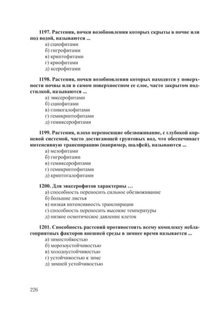 226
1197. Растения, почки возобновления которых скрыты в почве или
под водой, называются ...
а) сциофитами
б) гигрофитами
в) криптофитами
г) криофитами
д) ксерофитами
1198. Растения, почки возобновления которых находятся у поверх-
ности почвы или в самом поверхностном ее слое, часто закрытом под-
стилкой, называются ...
а) эвксерофитами
б) сциофитами
в) гликогалофитами
г) гемикриптофитами
д) гемиксерофитами
1199. Растения, плохо переносящие обезвоживание, с глубокой кор-
невой системой, часто достигающей грунтовых вод, что обеспечивает
интенсивную транспирацию (например, шалфей), называются ...
а) мезофитами
б) гигрофитами
в) гемиксерофитами
г) гемикриптофитами
д) криптогалофитами
1200. Для эвксерофитов характерны …
а) способность переносить сильное обезвоживание
б) большие листья
в) низкая интенсивность транспирации
г) способность переносить высокие температуры
д) низкое осмотическое давление клеток
1201. Способность растений противостоять всему комплексу небла-
гоприятных факторов внешней среды в зимнее время называется ...
а) зимостойкостью
б) морозоустойчивостью
в) холодоустойчивостью
г) устойчивостью к зиме
д) зимней устойчивостью
Copyright ОАО «ЦКБ «БИБКОМ» & ООО «Aгентство Kнига-Cервис»
 