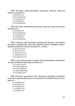 227
1202. Растения, предпочитающие щелочные, богатые известью
почвы, называются ...
а) криофилами
б) кальцефилами
в) ацидофилами
г) сциофитами
д) кальцефобами
1203. Растения, избегающие щелочные, богатые известью почвы,
называются ...
а) криофилами
б) кальцефилами
в) ацидофилами
г) сциофитами
д) кальцефобами
1204. Свойство, обусловленное водородными ионами в почвенном
растворе и выражаемое через рН (отрицательный логорифм концен-
трации водородных ионов), называется ... почвы.
а) кислотностью
б) щелочностью
в) засоленностью
г) карбонатностью
д) сульфатностью
1205. Структура органов и тканей, обусловливающая повышение
засухоустойчивости растений, называется ...
а) гетеростилией
б) гетероморфозом
в) гетероспермией
г) ксероморфизмом
д) гетерофиллией
1206. Растения засушливых мест обитания, способные в процессе
онтогенеза приспосабливаться к воздушной и почвенной засухе, назы-
ваются ...
а) гигрофитами
б) мезофитами
в) ксерофитами
г) гидрофитами
д) литофитами
Copyright ОАО «ЦКБ «БИБКОМ» & ООО «Aгентство Kнига-Cервис»
 