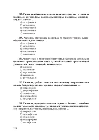 228
1207. Растения, обитающие на камнях, скалах, каменистых осыпях
(например, автотрофные водоросли, накипные и листовые лишайни-
ки), называются ....
а) гигрофитами
б) мезофитами
в) ксерофитами
г) гидрофитами
д) литофитами
1208. Растения, обитающие на почвах со средним уровнем влаго-
обеспеченности, называются ...
а) гигрофитами
б) мезофитами
в) ксерофитами
г) гидрофитами
д) литофитами
1209. Физические и химические факторы, воздействие которых на
организмы приводит к появлению мутаций с частотой, превышающей
уровень спонтанных мутаций, называются ...
а) колинами
б) миазминами
в) маразминами
г) мутагенами
д) фитонцидами
1210. Растения, требовательные к повышенному содержанию азота
в почве (например, малина, крапива, щирица), называются ....
а) нитрофилами
б) детритофагами
в) криофилами
г) некротрофами
д) ацидофилами
1211. Растения, произрастающие на торфяных болотах, способные
выносить высокую кислотность с сильным увлажнением и анаэробио-
зом (например, багульник, росянка), называются ...
а) нитрофилами
б) оксилофитами
в) криофилами
г) некротрофами
д) ацидофилами
Copyright ОАО «ЦКБ «БИБКОМ» & ООО «Aгентство Kнига-Cервис»
 