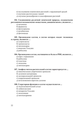 22
в) исследование взаимосвязи растений с окружающей средой
г) изучение растительных тканей
д) изучение разнообразия и классификации растений
104. Соединениями различной химической природы, создаваемыми
растениями и называемыми «веществами, дающими жизнь», являются …
а) витамины
б) ферменты
в) фитогормоны
г) антибиотики
д) фитонциды
105. Органоидами клетки, в состав которых входят тилакоиды
и строма, являются …
а) хлоропласты
б) хромопласты
в) митохондрии
г) комплекс Гольджи
д) рибосомы
106. Органоидами клетки, состоящими из белка и РНК, являются ...
а) ядро с ядрышками
б) рибосомы
в) пластиды
г) лизосомы
д) митохондрии
107. Анафаза митоза растительной клетки характеризуется ...
а) максимальным укорочением хромосом
б) делением центромеры
в) деспирализацией хромосом
г) спирализацией хромосом
д) исчезновением веретена деления
108. Секреторная функция в клетке осуществляется ...
а) эндоплазматической сетью
б) лейкопластами
в) аппаратом Гольджи
г) лизосомами
д) митохондриями
Copyright ОАО «ЦКБ «БИБКОМ» & ООО «Aгентство Kнига-Cервис»
 