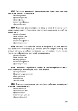 229
1212. Растения, нормально произрастающие при низком содержа-
нии солей в среде, называются ...
а) нитрофилами
б) оксилофитами
в) криофилами
г) олигогалофитами
д) ацидофилами
1213. Растения, развивающиеся в среде с низкой концентрацией
питательных веществ (например, сфагновые мхи, клюква, вереск), на-
зываются ...
а) нитрофилами
б) оксилофитами
в) криофилами
г) олигогалофитами
д) олиготрофами
1214. Растения, питающиеся влагой атмосферных осадков и имею-
щие неглубоко залегающую, но сильно разветвленную систему под-
земных органов, способную поглощать воду в большом объеме почвы
(эфемеры и эфемероиды пустынь), называются ...
а) нитрофилами
б) оксилофитами
в) омброфитами
г) олигогалофитами
д) олиготрофами
1215. Способность организма защищать собственную целостность
и биологическую индивидуальность называется ...
а) иммунитетом
б) термотолерантностью
в) катагенезом
г) анабиозом
д) адаптацией
1216. Стимуляция цветения растений при действии пониженных
температур называется ...
а) аллелопатией
б) аддитивностью
в) яровизацией
г) термопериодизмом
д) скарификацией
Copyright ОАО «ЦКБ «БИБКОМ» & ООО «Aгентство Kнига-Cервис»
 