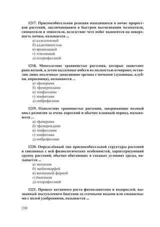 230
1217. Приспособительная реакция находящихся в почве пророст-
ков растений, заключающаяся в быстром вытягивании мезокотиля,
гипокотиля и эпикотиля, вследствие чего побег выносится на поверх-
ность почвы, называется ...
а) аллелопатией
б) аддитивностью
в) яровизацией
г) этиоляцией
д) гетерофиллией
1218. Многолетние травянистые растения, которые зацветают
рано весной, а летом надземные побеги их полностью отмирают, остав-
ляя лишь подземные запасающие органы с почками (луковицы, клуб-
ни, корневища), называются ...
а) эфемерами
б) эфемероидами
в) эпифиллами
г) эпифитами
д) омброфилами
1219. Однолетние травянистые растения, завершающие полный
цикл развития за очень короткий и обычно влажный период, называ-
ются ...
а) эфемерами
б) эфемероидами
в) эпифиллами
г) эпифитами
д) омброфилами
1220. Определённый тип приспособительной структуры растений
и связанных с ней физиологических особенностей, характеризующий
группу растений, обычно обитающих в сходных условиях среды, на-
зывается ...
а) экотипом
б) экобиоморфой
в) жизненной формой
г) биотипом
д) гетерофиллией
1221. Процесс активного роста фитопланктона и водорослей, вы-
званный поступлением биогенов со сточными водами или смываемы-
ми с полей удобрениями, называется ...
Copyright ОАО «ЦКБ «БИБКОМ» & ООО «Aгентство Kнига-Cервис»
 