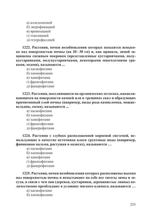 231
а) аллелопатией
б) эвтрофикацией
в) яровизацией
г) этиоляцией
д) гетерофиллией
1222. Растения, почки возобновления которых находятся невысо-
ко над поверхностью почвы (на 20–30 см) и, как правило, зимой за-
щищены снежным покровом (представленные кустарничками, полу-
кустарниками, полукустарничками, некоторыми многолетними тра-
вами, мхами), называются ...
а) хасмофитами
б) хионофилами
в) хамефитами
г) фреатофитами
д) фанерофитами
1223. Растения, поселяющиеся на органических остатках, накапли-
вающихся на поверхности камней или в трещинах скал и образующих
примитивный слой почвы (например, виды рода камнеломка, можже-
вельник, сосна), называются ...
а) хасмофитами
б) хионофилами
в) хамефитами
г) фреатофитами
д) фанерофитами
1224. Растения с глубоко расположенной корневой системой, ис-
пользующие в качестве источника влаги грунтовые воды (например,
финиковая пальма, растущая в оазисах), называются …
а) хасмофитами
б) хионофилами
в) хамефитами
г) фреатофитами
д) фанерофитами
1225. Растения, почки возобновления которых расположены высоко
над поверхностью почвы и испытывают на себе все тяготы зимы и за-
сухи, в связи с чем они (деревья, кустарники, деревянистые лианы) ко-
личественно преобладают в условиях мягкого климата, называются …
а) хасмофитами
б) хионофилами
Copyright ОАО «ЦКБ «БИБКОМ» & ООО «Aгентство Kнига-Cервис»
 