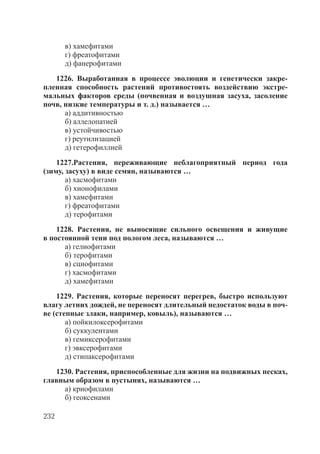 232
в) хамефитами
г) фреатофитами
д) фанерофитами
1226. Выработанная в процессе эволюции и генетически закре-
пленная способность растений противостоять воздействию экстре-
мальных факторов среды (почвенная и воздушная засуха, засоление
почв, низкие температуры и т. д.) называется …
а) аддитивностью
б) аллелопатией
в) устойчивостью
г) реутилизацией
д) гетерофиллией
1227.Растения, переживающие неблагоприятный период года
(зиму, засуху) в виде семян, называются …
а) хасмофитами
б) хионофилами
в) хамефитами
г) фреатофитами
д) терофитами
1228. Растения, не выносящие сильного освещения и живущие
в постоянной тени под пологом леса, называются …
а) гелиофитами
б) терофитами
в) сциофитами
г) хасмофитами
д) хамефитами
1229. Растения, которые переносят перегрев, быстро используют
влагу летних дождей, не переносят длительный недостаток воды в поч-
ве (степные злаки, например, ковыль), называются …
а) пойкилоксерофитами
б) суккулентами
в) гемиксерофитами
г) эвксерофитами
д) стипаксерофитами
1230. Растения, приспособленные для жизни на подвижных песках,
главным образом в пустынях, называются …
а) криофилами
б) геоксенами
Copyright ОАО «ЦКБ «БИБКОМ» & ООО «Aгентство Kнига-Cервис»
 