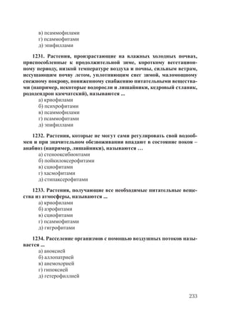 233
в) псаммофилами
г) псаммофитами
д) эпифиллами
1231. Растения, произрастающие на влажных холодных почвах,
приспособленные к продолжительной зиме, короткому вегетацион-
ному периоду, низкой температуре воздуха и почвы, сильным ветрам,
иссушающим почву летом, уплотняющим снег зимой, маломощному
снежному покрову, пониженному снабжению питательными вещества-
ми (например, некоторые водоросли и лишайники, кедровый стланик,
рододендрон камчатский), называются ...
а) криофилами
б) психрофитами
в) псаммофилами
г) псаммофитами
д) эпифиллами
1232. Растения, которые не могут сами регулировать свой водооб-
мен и при значительном обезвоживании впадают в состояние покоя –
анабиоз (например, лишайники), называются …
а) стенооксибионтами
б) пойкилоксерофитами
в) сциофитами
г) хасмофитами
д) стипаксерофитами
1233. Растения, получающие все необходимые питательные веще-
ства из атмосферы, называются ...
а) криофилами
б) аэрофитами
в) сциофитами
г) псаммофитами
д) гигрофитами
1234. Расселение организмов с помощью воздушных потоков назы-
вается ...
а) аноксией
б) аллопатрией
в) анемохорией
г) гипоксией
д) гетерофиллией
Copyright ОАО «ЦКБ «БИБКОМ» & ООО «Aгентство Kнига-Cервис»
 