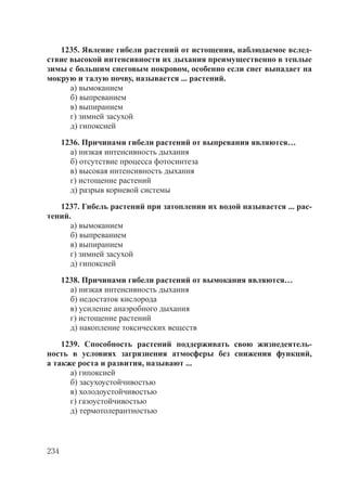 234
1235. Явление гибели растений от истощения, наблюдаемое вслед-
ствие высокой интенсивности их дыхания преимущественно в теплые
зимы с большим снеговым покровом, особенно если снег выпадает на
мокрую и талую почву, называется ... растений.
а) вымоканием
б) выпреванием
в) выпиранием
г) зимней засухой
д) гипоксией
1236. Причинами гибели растений от выпревания являются…
а) низкая интенсивность дыхания
б) отсутствие процесса фотосинтеза
в) высокая интенсивность дыхания
г) истощение растений
д) разрыв корневой системы
1237. Гибель растений при затоплении их водой называется ... рас-
тений.
а) вымоканием
б) выпреванием
в) выпиранием
г) зимней засухой
д) гипоксией
1238. Причинами гибели растений от вымокания являются…
а) низкая интенсивность дыхания
б) недостаток кислорода
в) усиление анаэробного дыхания
г) истощение растений
д) накопление токсических веществ
1239. Способность растений поддерживать свою жизнедеятель-
ность в условиях загрязнения атмосферы без снижения функций,
а также роста и развития, называют ...
а) гипоксией
б) засухоустойчивостью
в) холодоустойчивостью
г) газоустойчивостью
д) термотолерантностью
Copyright ОАО «ЦКБ «БИБКОМ» & ООО «Aгентство Kнига-Cервис»
 