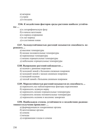 236
в) вечером
г) утром
д) в полдень
1246. К воздействию факторов среды растения наиболее устойчи-
вы …
а) в логарифмическую фазу
б) в начале вегетации
в) в период созревания
г) в лаг-период
д) в состоянии покоя
1247. Холодоустойчивостью растений называется способность пе-
реносить ...
а) высокие температуры
б) низкие положительные температуры
в) переменные температуры
г) низкие отрицательные температуры
д) небольшие отрицательные температуры
1248. Выпревание растений наблюдается ...
а) осенью с ранними морозами
б) холодной зимой с большим снежным покровом
в) холодной зимой с малым снежным покровом
г) холодной осенью
д) теплой зимой с большим снежным покровом
1249. Морозостойкостью растений называется их способность ...
а) переносить все неблагоприятные факторы перезимовки
б) переносить ледяную корку
в) переносить низкие отрицательные температуры
г) переносить низкие положительные температуры
д) переносить осенние и весенние заморозки
1250. Наибольшую степень устойчивости к воздействию радиоак-
тивного излучения проявляют …
а) формирующиеся генеративные органы
б) вегетативные органы
в) семена
г) всходы
д) созревающие плоды и семена
Copyright ОАО «ЦКБ «БИБКОМ» & ООО «Aгентство Kнига-Cервис»
 