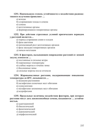 237
1251. Наименьшую степень устойчивости к воздействию радиоак-
тивного излучения проявляют …
а) всходы
б) созревающие плоды и семена
в) семена
г) вегетативные органы
д) формирующиеся генеративные органы
1252. При действии стрессовых условий критическим периодом
у растений является…
а) период созревания семян и плодов
б) фаза цветения
в) интенсивный рост вегетативных органов
г) фаза закладки генеративных органов
д) начало вегетации
1253. К факторам, вызывающим повреждение растений от зимней
засухи, относятся …
а) постоянные и сильные ветры
б) переменные температуры
в) слабые морозы в течение зимы
г) бесснежные зимы
д) сильные морозы после оттепели
1254. Жаровыносливые растения, выдерживающие повышение
температуры до 60о
С, называются …
а) водными растениями
б) мезофитами солнечных мест обитания
в) суккулентами
г) мезофитами затененных мест обитания
д) ксерофитами
1255. Предельные величины воздействия факторов, при которых
растения могут дать жизнеспособные семена, называются … устойчи-
востью.
а) адаптационной
б) биологической
в) фенотипической
г) агрономической
д) морфологической
Copyright ОАО «ЦКБ «БИБКОМ» & ООО «Aгентство Kнига-Cервис»
 