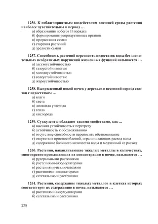 238
1256. К неблагоприятным воздействиям внешней среды растения
наиболее чувствительны в период …
а) образования побегов II порядка
б) формирования репродуктивных органов
в) прорастания семян
г) старения растений
д) зрелости семян
1257. Способность растений переносить недостаток воды без значи-
тельных необратимых нарушений жизненных функций называется …
а) засухоустойчивостью
б) газоустойчивостью
в) холодоустойчивостью
г) солеустойчивостью
д) жароустойчивостью
1258. Вынужденный покой почек у деревьев в весенний период свя-
зан с недостатком …
а) влаги
б) света
в) диоксида углерода
г) тепла
д) кислорода
1259. Суккуленты обладают такими свойствами, как ...
а) высокая устойчивость к перегреву
б) устойчивость к обезвоживанию
в) отсутствие способности переносить обезвоживание
г) отсутствие приспособлений, ограничивающих расход воды
д) содержание большого количества воды и медленный ее расход
1260. Растения, накапливающие тяжелые металлы в количествах,
многократно превышающих их концентрации в почве, называются …
а) рудеральными растениями
б) растениями-аккумуляторами
в) растениями-исключателями
г) растениями-индикаторами
д) сегетальными растениями
1261. Растения, содержание тяжелых металлов в клетках которых
соответствует их содержанию в почве, называются …
а) растениями-аккумуляторами
б) сегетальными растениями
Copyright ОАО «ЦКБ «БИБКОМ» & ООО «Aгентство Kнига-Cервис»
 