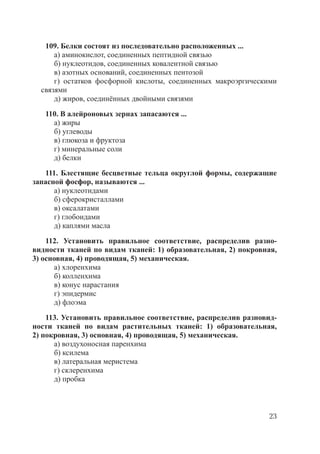 23
109. Белки состоят из последовательно расположенных ...
а) аминокислот, соединенных пептидной связью
б) нуклеотидов, соединенных ковалентной связью
в) азотных оснований, соединенных пентозой
г) остатков фосфорной кислоты, соединенных макроэргическими
связями
д) жиров, соединённых двойными связями
110. В алейроновых зернах запасаются ...
а) жиры
б) углеводы
в) глюкоза и фруктоза
г) минеральные соли
д) белки
111. Блестящие бесцветные тельца округлой формы, содержащие
запасной фосфор, называются ...
а) нуклеотидами
б) сферокристаллами
в) оксалатами
г) глобоидами
д) каплями масла
112. Установить правильное соответствие, распределив разно-
видности тканей по видам тканей: 1) образовательная, 2) покровная,
3) основная, 4) проводящая, 5) механическая.
а) хлоренхима
б) колленхима
в) конус нарастания
г) эпидермис
д) флоэма
113. Установить правильное соответствие, распределив разновид-
ности тканей по видам растительных тканей: 1) образовательная,
2) покровная, 3) основная, 4) проводящая, 5) механическая.
а) воздухоносная паренхима
б) ксилема
в) латеральная меристема
г) склеренхима
д) пробка
Copyright ОАО «ЦКБ «БИБКОМ» & ООО «Aгентство Kнига-Cервис»
 