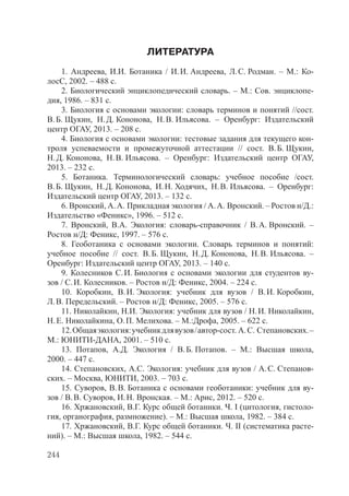 244
ЛИТЕРАТУРА
1. Андреева, И.И. Ботаника / И.И. Андреева, Л.С. Родман. – М.: Ко-
лосС, 2002. – 488 с.
2. Биологический энциклопедический словарь. – М.: Сов. энциклопе-
дия, 1986. – 831 с.
3. Биология с основами экологии: словарь терминов и понятий //сост.
В.Б. Щукин, Н.Д. Кононова, Н.В. Ильясова. – Оренбург: Издательский
центр ОГАУ, 2013. – 208 с.
4. Биология с основами экологии: тестовые задания для текущего кон-
троля успеваемости и промежуточной аттестации // сост. В.Б. Щукин,
Н.Д. Кононова, Н.В. Ильясова. – Оренбург: Издательский центр ОГАУ,
2013. – 232 с.
5. Ботаника. Терминологический словарь: учебное пособие /сост.
В.Б. Щукин, Н.Д. Кононова, И.Н. Ходячих, Н.В. Ильясова. – Оренбург:
Издательский центр ОГАУ, 2013. – 132 с.
6. Вронский, А.А. Прикладная экология / А.А. Вронский. – Ростов н/Д.:
Издательство «Феникс», 1996. – 512 с.
7. Вронский, В.А. Экология: словарь-справочник / В.А. Вронский. –
Ростов н/Д: Феникс, 1997. – 576 с.
8. Геоботаника с основами экологии. Словарь терминов и понятий:
учебное пособие // сост. В.Б. Щукин, Н.Д. Кононова, Н.В. Ильясова. –
Оренбург: Издательский центр ОГАУ, 2013. – 140 с.
9. Колесников С.И. Биология с основами экологии для студентов ву-
зов / С.И. Колесников. – Ростов н/Д: Феникс, 2004. – 224 с.
10. Коробкин, В.И. Экология: учебник для вузов / В.И. Коробкин,
Л.В. Передельский. – Ростов н/Д: Феникс, 2005. – 576 с.
11. Николайкин, Н.И. Экология: учебник для вузов / Н.И. Николайкин,
Н.Е. Николайкина, О.П. Мелихова. – М.:Дрофа, 2005. – 622 с.
12.Общаяэкология:учебникдлявузов/автор-сост. А.С. Степановских.–
М.: ЮНИТИ-ДАНА, 2001. – 510 с.
13. Потапов, А.Д. Экология / В.Б. Потапов. – М.: Высшая школа,
2000. – 447 с.
14. Степановских, А.С. Экология: учебник для вузов / А.С. Степанов-
ских. – Москва, ЮНИТИ, 2003. – 703 с.
15. Суворов, В.В. Ботаника с основами геоботаники: учебник для ву-
зов / В.В. Суворов, И.Н. Вронская. – М.: Арис, 2012. – 520 с.
16. Хржановский, В.Г. Курс общей ботаники. Ч. I (цитология, гистоло-
гия, органография, размножение). – М.: Высшая школа, 1982. – 384 с.
17. Хржановский, В.Г. Курс общей ботаники. Ч. II (систематика расте-
ний). – М.: Высшая школа, 1982. – 544 с.
Copyright ОАО «ЦКБ «БИБКОМ» & ООО «Aгентство Kнига-Cервис»
 