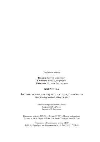 Учебное издание
Щукин Виктор Борисович
Кононова Нина Дмитриевна
Ильясова Наталья Викторовна
БОТАНИКА
Тестовые задания для текущего контроля успеваемости
и промежуточной аттестации
Технический редактор М.Н. Рябова
Корректор Н.А. Иванов
Верстка Г.В. Веприкова
Подписано в печать 5.05.2015. Формат 60×84/16. Печать трафаретная.
Усл. печ. л. 14,36. Тираж 500 экз. (1-й завод – 120 экз.). Заказ № 7550.
Отпечатано в Издательском центре ОГАУ
460014, г. Оренбург‚ ул. Челюскинцев‚ д. 18. Тел. (3532) 77-61-43
Copyright ОАО «ЦКБ «БИБКОМ» & ООО «Aгентство Kнига-Cервис»
 